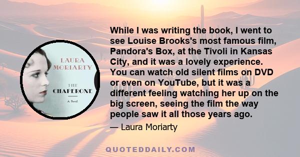 While I was writing the book, I went to see Louise Brooks's most famous film, Pandora's Box, at the Tivoli in Kansas City, and it was a lovely experience. You can watch old silent films on DVD or even on YouTube, but it 