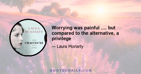 Worrying was painful .... but compared to the alternative, a privilege