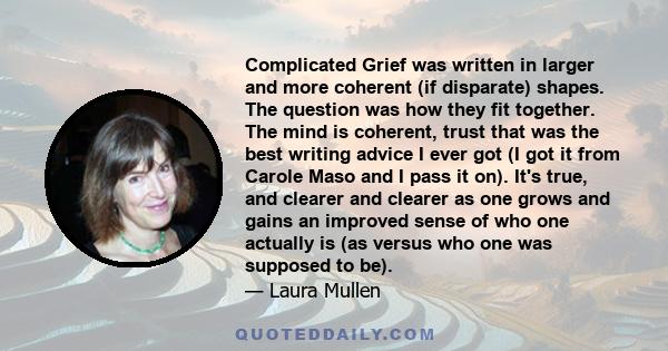 Complicated Grief was written in larger and more coherent (if disparate) shapes. The question was how they fit together. The mind is coherent, trust that was the best writing advice I ever got (I got it from Carole Maso 