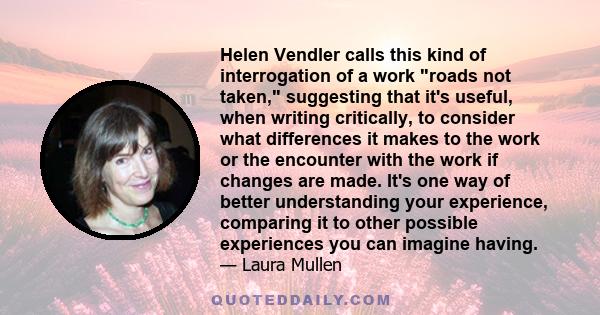 Helen Vendler calls this kind of interrogation of a work roads not taken, suggesting that it's useful, when writing critically, to consider what differences it makes to the work or the encounter with the work if changes 