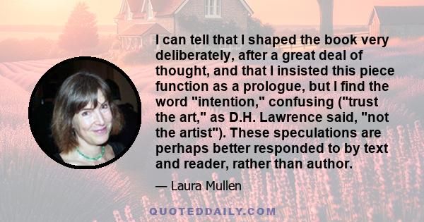 I can tell that I shaped the book very deliberately, after a great deal of thought, and that I insisted this piece function as a prologue, but I find the word intention, confusing (trust the art, as D.H. Lawrence said,