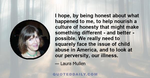 I hope, by being honest about what happened to me, to help nourish a culture of honesty that might make something different - and better - possible. We really need to squarely face the issue of child abuse in America,