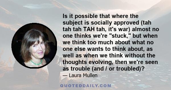 Is it possible that where the subject is socially approved (tah tah tah TAH tah, it's war) almost no one thinks we're stuck, but when we think too much about what no one else wants to think about, as well as when we