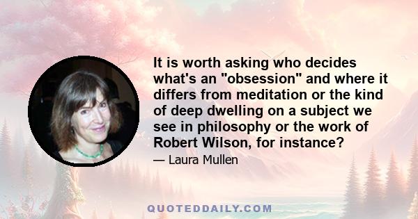 It is worth asking who decides what's an obsession and where it differs from meditation or the kind of deep dwelling on a subject we see in philosophy or the work of Robert Wilson, for instance?