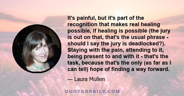 It's painful, but it's part of the recognition that makes real healing possible, if healing is possible (the jury is out on that, that's the usual phrase - should I say the jury is deadlocked?). Staying with the pain,