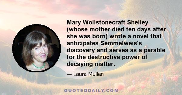 Mary Wollstonecraft Shelley (whose mother died ten days after she was born) wrote a novel that anticipates Semmelweis's discovery and serves as a parable for the destructive power of decaying matter.