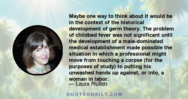 Maybe one way to think about it would be in the context of the historical development of germ theory. The problem of childbed fever was not significant until the development of a male-dominated medical establishment