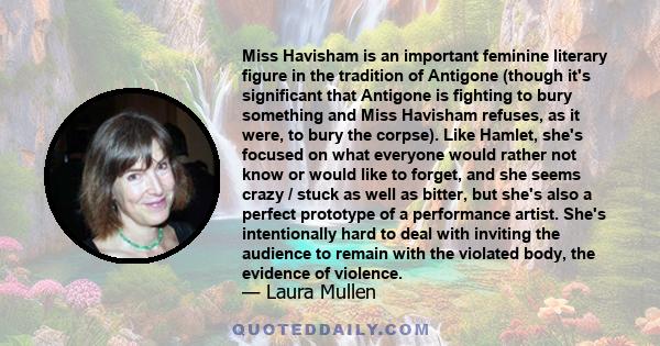 Miss Havisham is an important feminine literary figure in the tradition of Antigone (though it's significant that Antigone is fighting to bury something and Miss Havisham refuses, as it were, to bury the corpse). Like