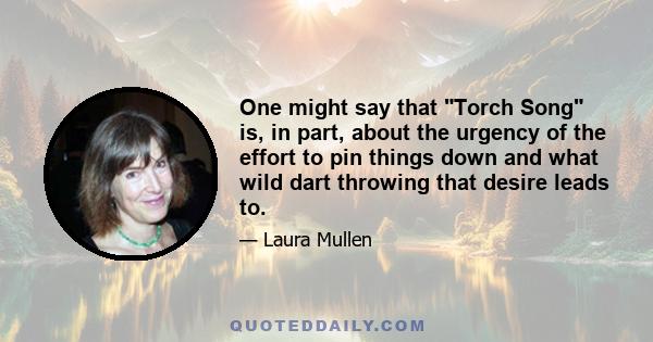 One might say that Torch Song is, in part, about the urgency of the effort to pin things down and what wild dart throwing that desire leads to.