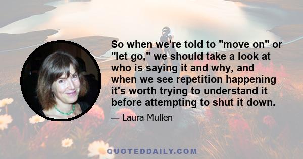 So when we're told to move on or let go, we should take a look at who is saying it and why, and when we see repetition happening it's worth trying to understand it before attempting to shut it down.