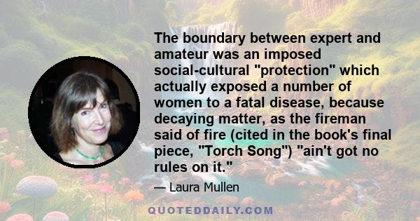 The boundary between expert and amateur was an imposed social-cultural protection which actually exposed a number of women to a fatal disease, because decaying matter, as the fireman said of fire (cited in the book's