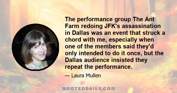 The performance group The Ant Farm redoing JFK's assassination in Dallas was an event that struck a chord with me, especially when one of the members said they'd only intended to do it once, but the Dallas audience