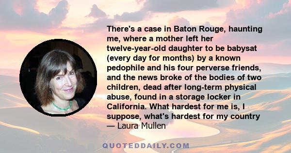 There's a case in Baton Rouge, haunting me, where a mother left her twelve-year-old daughter to be babysat (every day for months) by a known pedophile and his four perverse friends, and the news broke of the bodies of