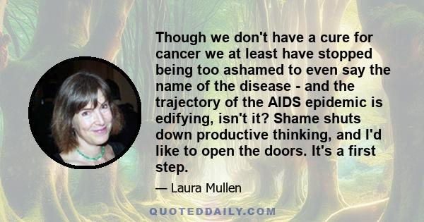 Though we don't have a cure for cancer we at least have stopped being too ashamed to even say the name of the disease - and the trajectory of the AIDS epidemic is edifying, isn't it? Shame shuts down productive