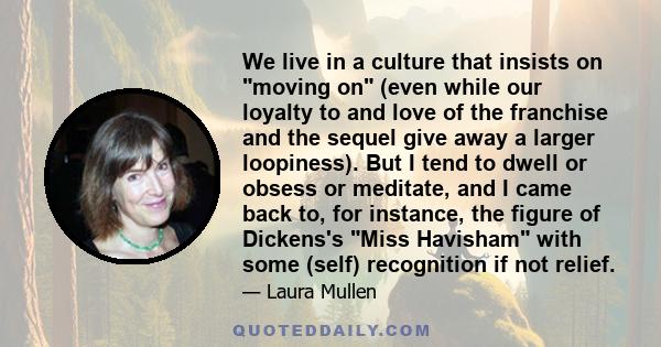 We live in a culture that insists on moving on (even while our loyalty to and love of the franchise and the sequel give away a larger loopiness). But I tend to dwell or obsess or meditate, and I came back to, for