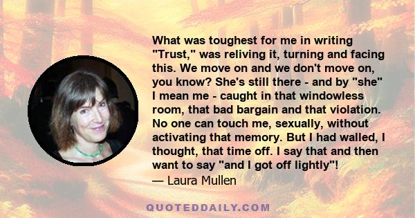 What was toughest for me in writing Trust, was reliving it, turning and facing this. We move on and we don't move on, you know? She's still there - and by she I mean me - caught in that windowless room, that bad bargain 