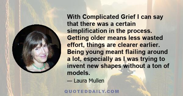 With Complicated Grief I can say that there was a certain simplification in the process. Getting older means less wasted effort, things are clearer earlier. Being young meant flailing around a lot, especially as I was