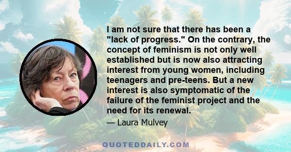 I am not sure that there has been a lack of progress. On the contrary, the concept of feminism is not only well established but is now also attracting interest from young women, including teenagers and pre-teens. But a