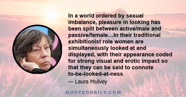 In a world ordered by sexual imbalance, pleasure in looking has been split between active/male and passive/female…In their traditional exhibitionist role women are simultaneously looked at and displayed, with their