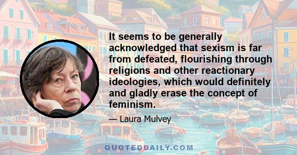 It seems to be generally acknowledged that sexism is far from defeated, flourishing through religions and other reactionary ideologies, which would definitely and gladly erase the concept of feminism.