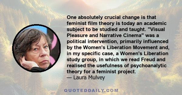 One absolutely crucial change is that feminist film theory is today an academic subject to be studied and taught. Visual Pleasure and Narrative Cinema was a political intervention, primarily influenced by the Women's