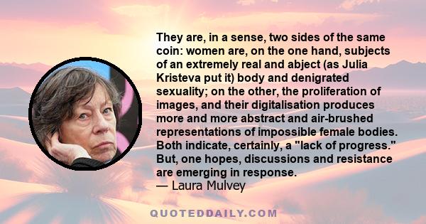 They are, in a sense, two sides of the same coin: women are, on the one hand, subjects of an extremely real and abject (as Julia Kristeva put it) body and denigrated sexuality; on the other, the proliferation of images, 