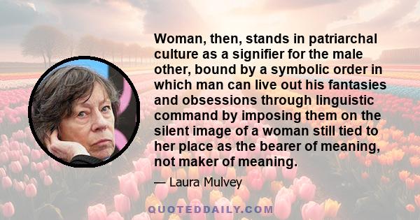 Woman, then, stands in patriarchal culture as a signifier for the male other, bound by a symbolic order in which man can live out his fantasies and obsessions through linguistic command by imposing them on the silent