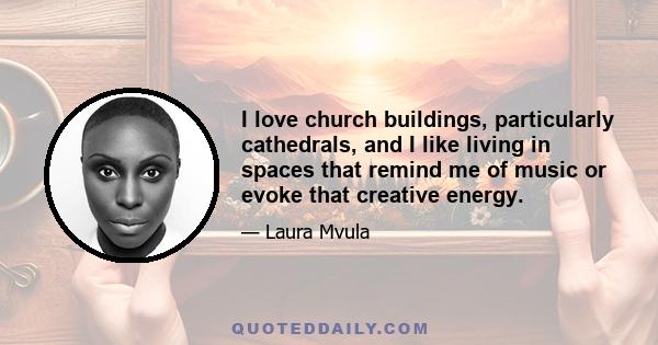 I love church buildings, particularly cathedrals, and I like living in spaces that remind me of music or evoke that creative energy.