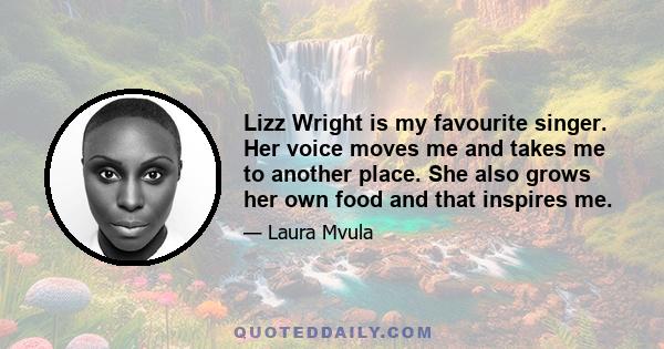 Lizz Wright is my favourite singer. Her voice moves me and takes me to another place. She also grows her own food and that inspires me.