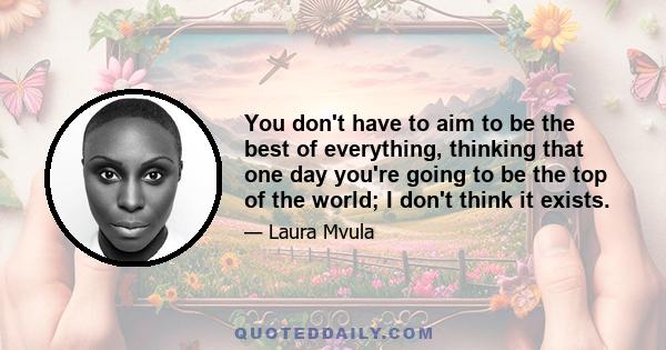 You don't have to aim to be the best of everything, thinking that one day you're going to be the top of the world; I don't think it exists.