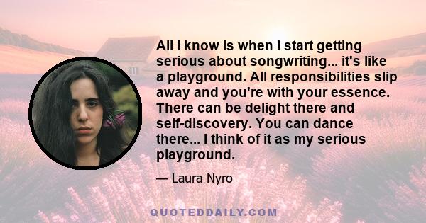 All I know is when I start getting serious about songwriting... it's like a playground. All responsibilities slip away and you're with your essence. There can be delight there and self-discovery. You can dance there...