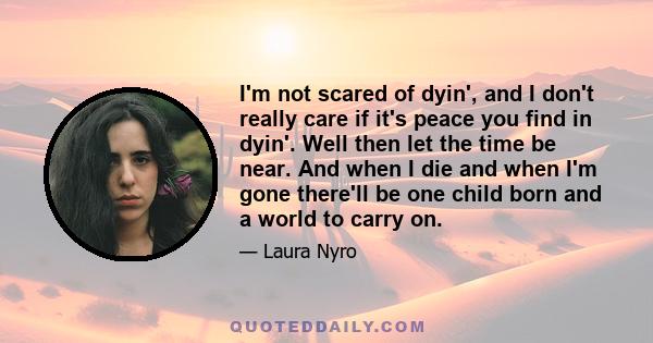 I'm not scared of dyin', and I don't really care if it's peace you find in dyin'. Well then let the time be near. And when I die and when I'm gone there'll be one child born and a world to carry on.