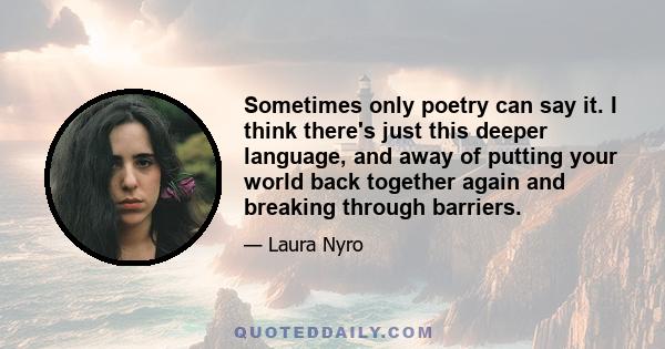 Sometimes only poetry can say it. I think there's just this deeper language, and away of putting your world back together again and breaking through barriers.