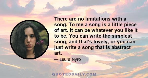 There are no limitations with a song. To me a song is a little piece of art. It can be whatever you like it to be. You can write the simplest song, and that's lovely, or you can just write a song that is abstract art.