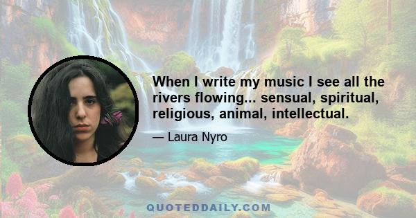 When I write my music I see all the rivers flowing... sensual, spiritual, religious, animal, intellectual.