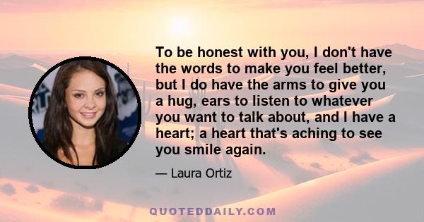 To be honest with you, I don't have the words to make you feel better, but I do have the arms to give you a hug, ears to listen to whatever you want to talk about, and I have a heart; a heart that's aching to see you