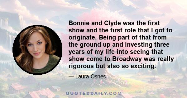 Bonnie and Clyde was the first show and the first role that I got to originate. Being part of that from the ground up and investing three years of my life into seeing that show come to Broadway was really rigorous but