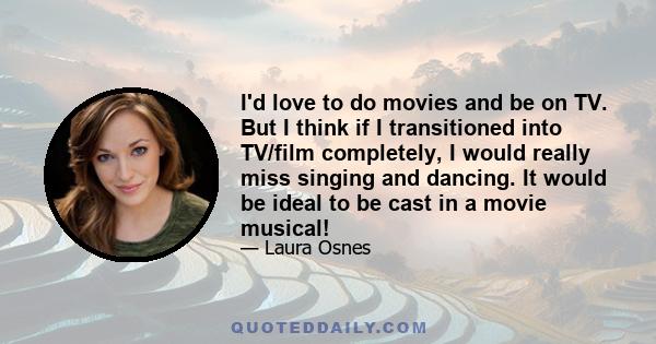 I'd love to do movies and be on TV. But I think if I transitioned into TV/film completely, I would really miss singing and dancing. It would be ideal to be cast in a movie musical!