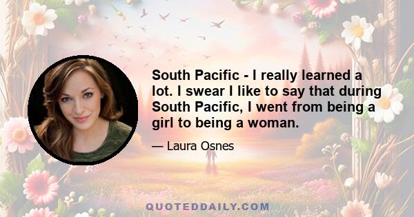 South Pacific - I really learned a lot. I swear I like to say that during South Pacific, I went from being a girl to being a woman.