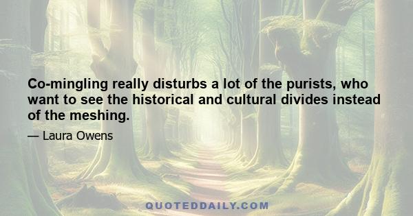 Co-mingling really disturbs a lot of the purists, who want to see the historical and cultural divides instead of the meshing.