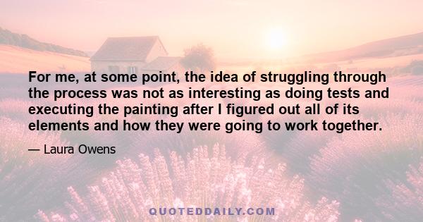 For me, at some point, the idea of struggling through the process was not as interesting as doing tests and executing the painting after I figured out all of its elements and how they were going to work together.