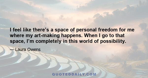 I feel like there’s a space of personal freedom for me where my art-making happens. When I go to that space, I’m completely in this world of possibility.