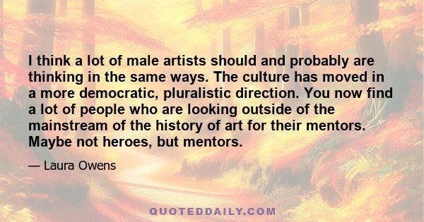 I think a lot of male artists should and probably are thinking in the same ways. The culture has moved in a more democratic, pluralistic direction. You now find a lot of people who are looking outside of the mainstream