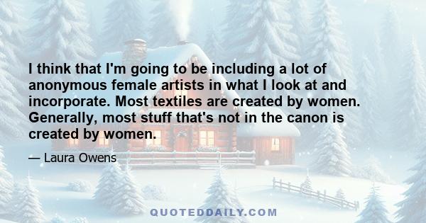 I think that I'm going to be including a lot of anonymous female artists in what I look at and incorporate. Most textiles are created by women. Generally, most stuff that's not in the canon is created by women.