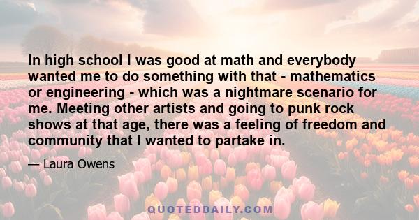 In high school I was good at math and everybody wanted me to do something with that - mathematics or engineering - which was a nightmare scenario for me. Meeting other artists and going to punk rock shows at that age,