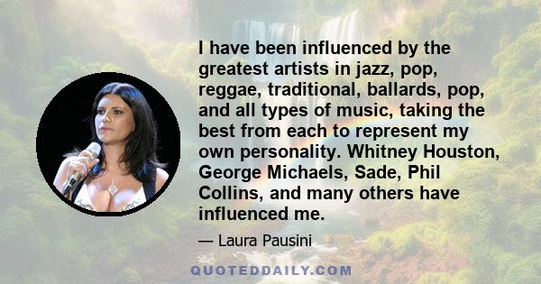 I have been influenced by the greatest artists in jazz, pop, reggae, traditional, ballards, pop, and all types of music, taking the best from each to represent my own personality. Whitney Houston, George Michaels, Sade, 