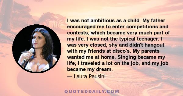 I was not ambitious as a child. My father encouraged me to enter competitions and contests, which became very much part of my life. I was not the typical teenager. I was very closed, shy and didn't hangout with my