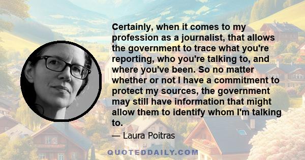 Certainly, when it comes to my profession as a journalist, that allows the government to trace what you're reporting, who you're talking to, and where you've been. So no matter whether or not I have a commitment to