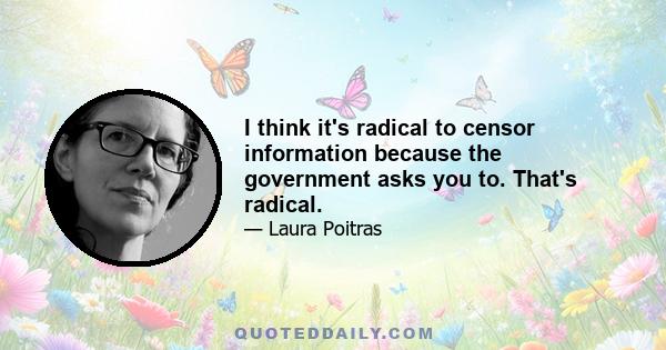 I think it's radical to censor information because the government asks you to. That's radical.