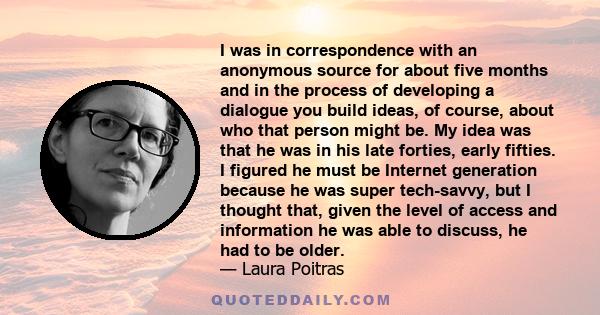 I was in correspondence with an anonymous source for about five months and in the process of developing a dialogue you build ideas, of course, about who that person might be. My idea was that he was in his late forties, 